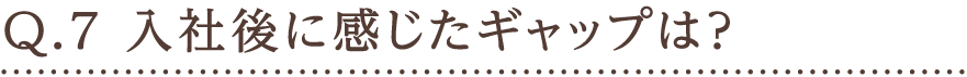 Q.7 入社後に感じたギャップは？